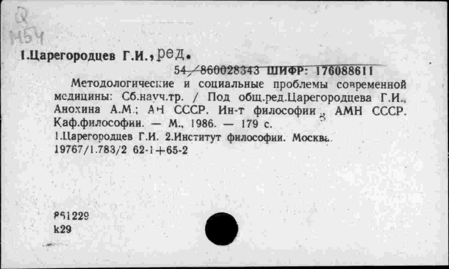 ﻿I.Царегородцев Г.ИлРбД.
54-^60028343 ШИФР ! 76088611
Методологические и социальные проблемы современной медицины: Сб.намч.тр. / Под общ.ред.Царегородцева Г.И., Анохина А.М.; АН СССР. Ин-т философии., АМН СССР. Каф.философии. — М„ 1986. — 179 с.
1 .Царегородцев Г.И. 2.Институт философии. Москвг.
19767/1.783/2 62-14-65-2
861229 к29